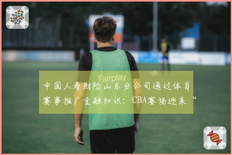 中国人寿财险山东分公司通过体育赛事推广金融知识：CBA赛场迎来“3·15”金融消保教育活动