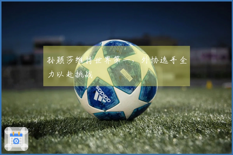 孙颖莎维持世界第一，外协选手全力以赴挑战