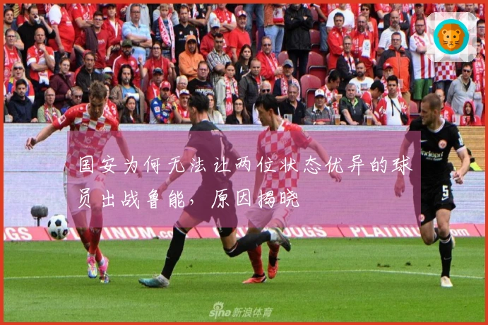 国安为何无法让两位状态优异的球员出战鲁能，原因揭晓