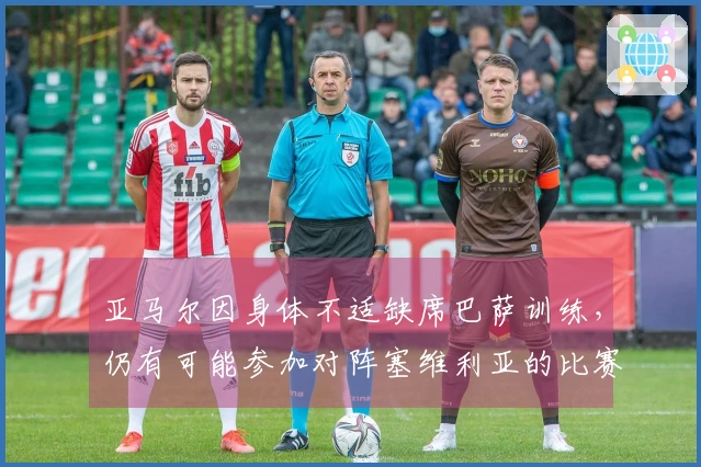 亚马尔因身体不适缺席巴萨训练，仍有可能参加对阵塞维利亚的比赛