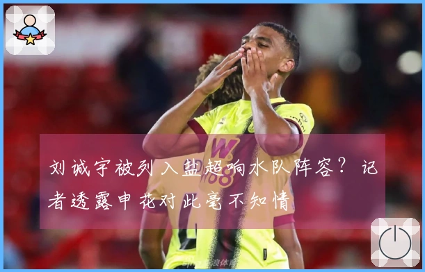 刘诚宇被列入盐超响水队阵容？记者透露申花对此毫不知情
