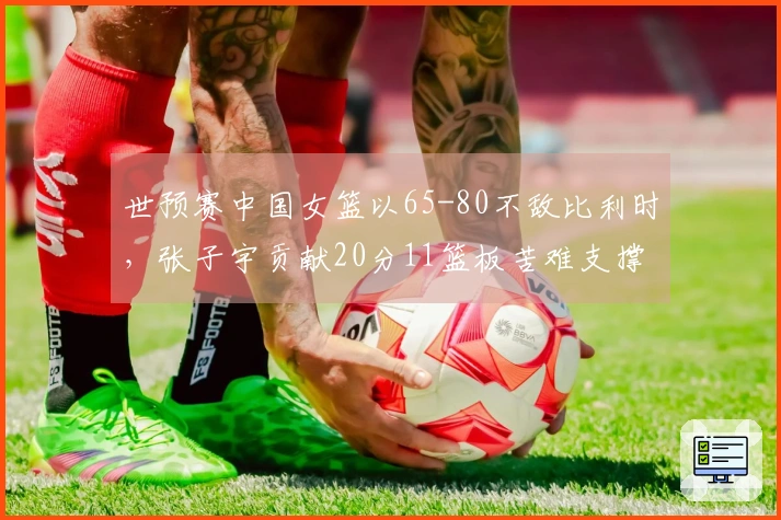 世预赛中国女篮以65-80不敌比利时，张子宇贡献20分11篮板苦难支撑