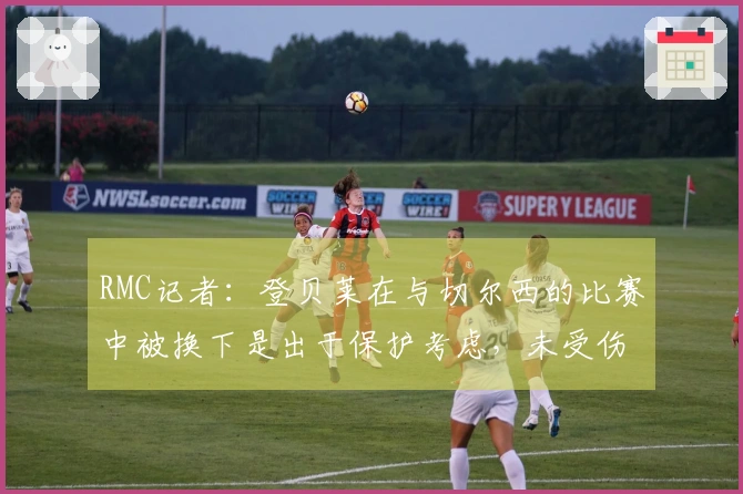 RMC记者：登贝莱在与切尔西的比赛中被换下是出于保护考虑，未受伤。