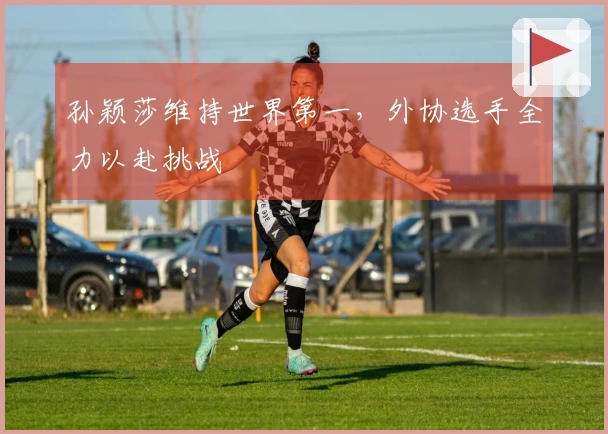 孙颖莎维持世界第一，外协选手全力以赴挑战