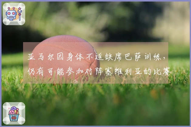 亚马尔因身体不适缺席巴萨训练，仍有可能参加对阵塞维利亚的比赛