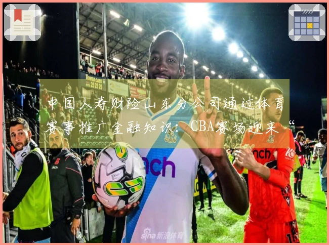 中国人寿财险山东分公司通过体育赛事推广金融知识：CBA赛场迎来“3·15”金融消保教育活动