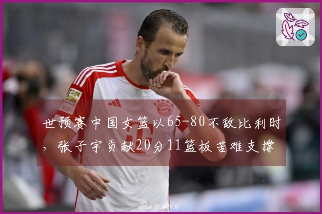 世预赛中国女篮以65-80不敌比利时，张子宇贡献20分11篮板苦难支撑