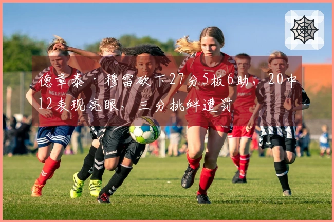 德章泰·穆雷砍下27分5板6助，20中12表现亮眼，三分挑衅遭罚