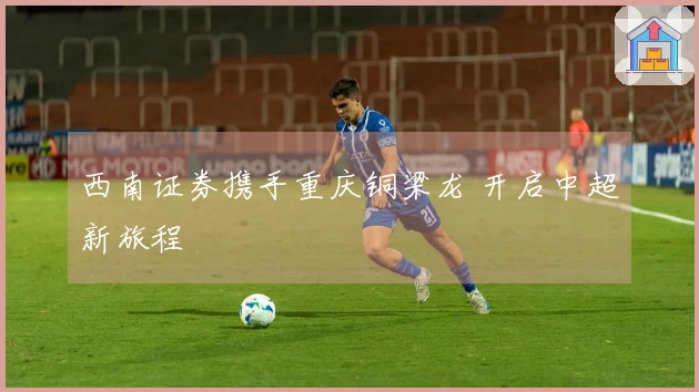 西南证券携手重庆铜梁龙 开启中超新旅程